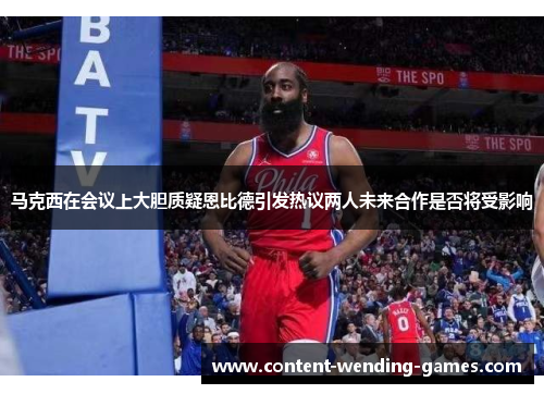 马克西在会议上大胆质疑恩比德引发热议两人未来合作是否将受影响